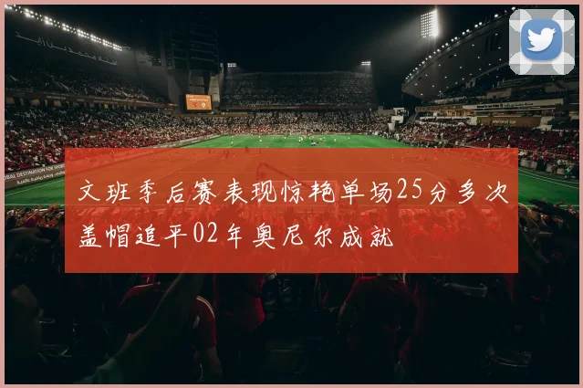 文班季后赛表现惊艳单场25分多次盖帽追平02年奥尼尔成就