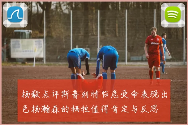 杨毅点评斯普利特临危受命表现出色杨瀚森的牺牲值得肯定与反思