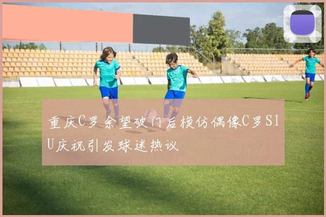 重庆C罗余望破门后模仿偶像C罗SIU庆祝引发球迷热议