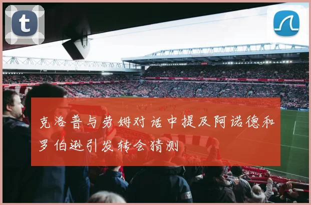 克洛普与劳姆对话中提及阿诺德和罗伯逊引发转会猜测