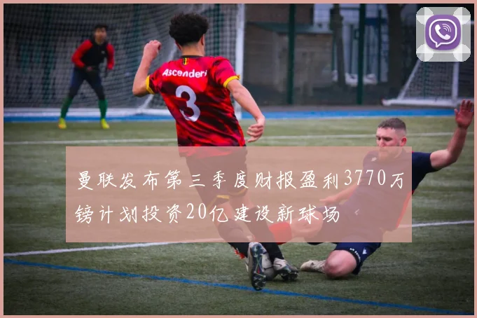 曼联发布第三季度财报盈利3770万镑计划投资20亿建设新球场