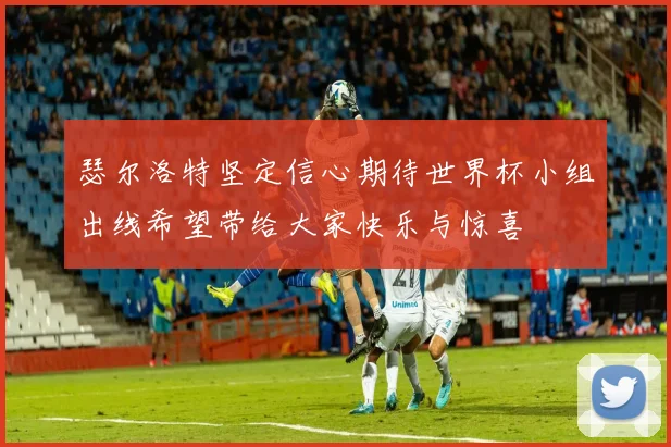 瑟尔洛特坚定信心期待世界杯小组出线希望带给大家快乐与惊喜