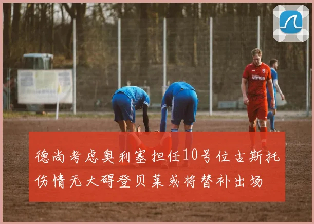 德尚考虑奥利塞担任10号位古斯托伤情无大碍登贝莱或将替补出场