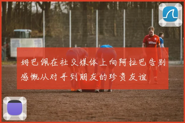 姆巴佩在社交媒体上向阿拉巴告别感慨从对手到朋友的珍贵友谊