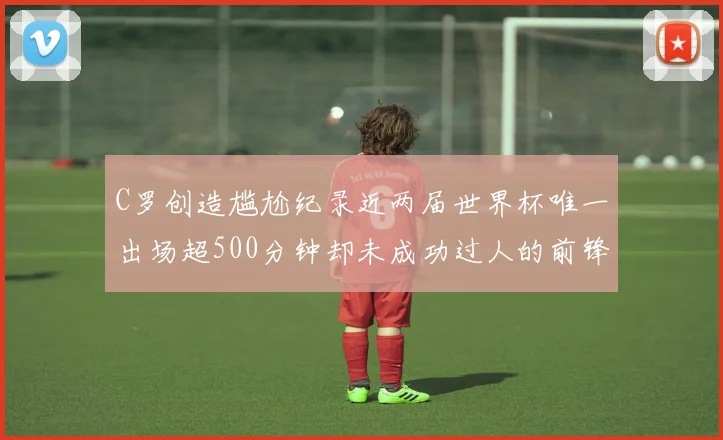 C罗创造尴尬纪录近两届世界杯唯一出场超500分钟却未成功过人的前锋