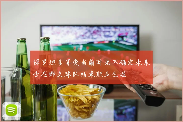 保罗坦言享受当前时光不确定未来会在哪支球队结束职业生涯