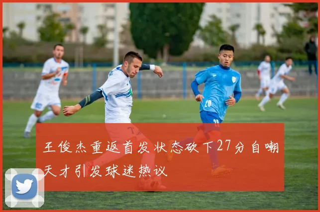 王俊杰重返首发状态砍下27分自嘲天才引发球迷热议