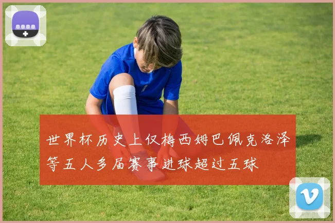 世界杯历史上仅梅西姆巴佩克洛泽等五人多届赛事进球超过五球