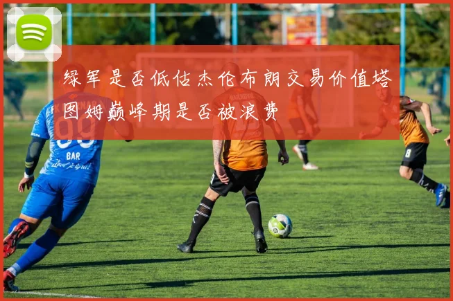 绿军是否低估杰伦布朗交易价值塔图姆巅峰期是否被浪费