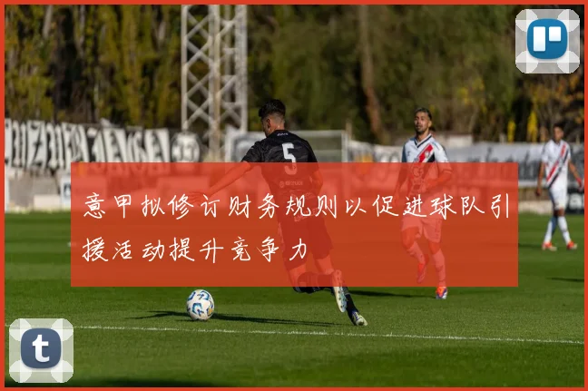 意甲拟修订财务规则以促进球队引援活动提升竞争力