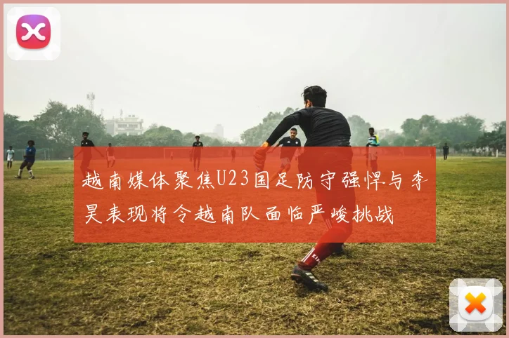 越南媒体聚焦U23国足防守强悍与李昊表现将令越南队面临严峻挑战