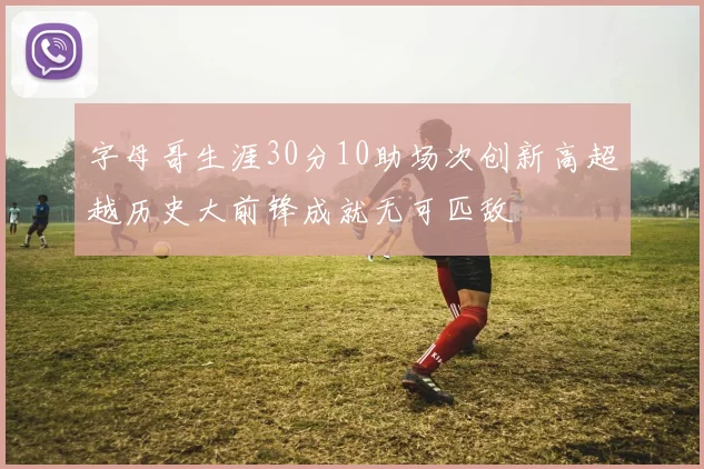 字母哥生涯30分10助场次创新高超越历史大前锋成就无可匹敌
