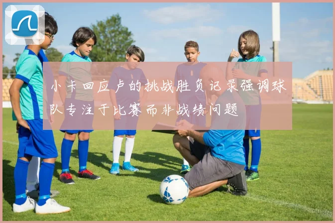 小卡回应卢的挑战胜负记录强调球队专注于比赛而非战绩问题