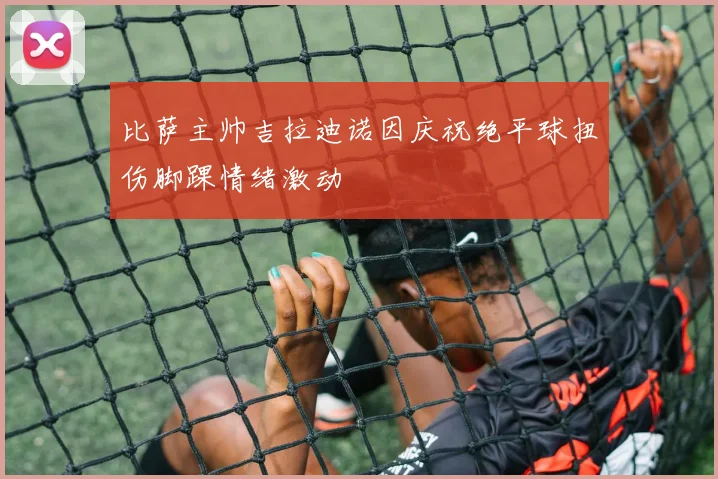 比萨主帅吉拉迪诺因庆祝绝平球扭伤脚踝情绪激动