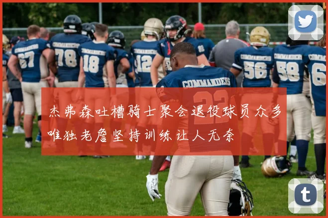 杰弗森吐槽骑士聚会退役球员众多唯独老詹坚持训练让人无奈