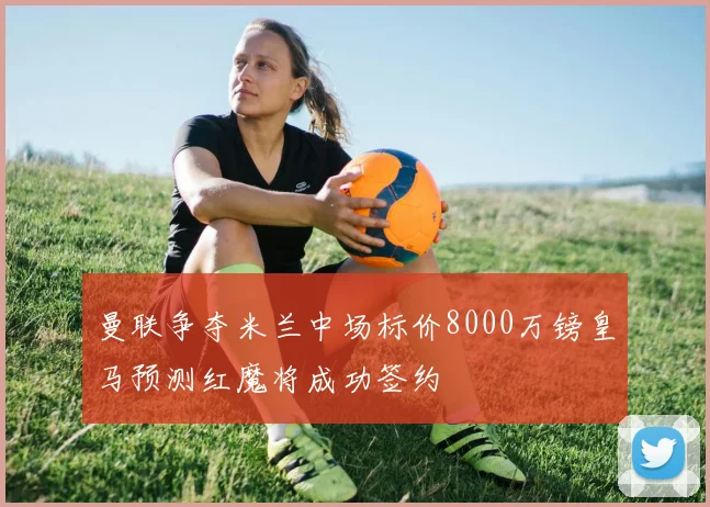 曼联争夺米兰中场标价8000万镑皇马预测红魔将成功签约
