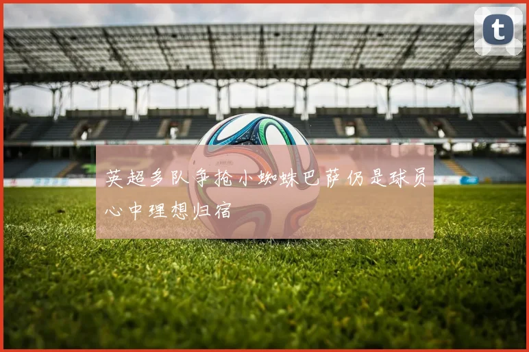 英超多队争抢小蜘蛛巴萨仍是球员心中理想归宿