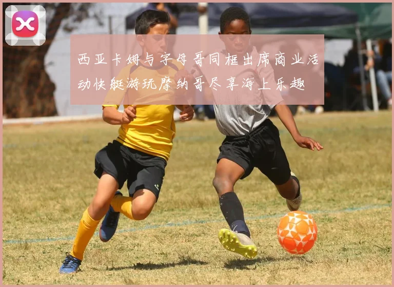 西亚卡姆与字母哥同框出席商业活动快艇游玩摩纳哥尽享海上乐趣