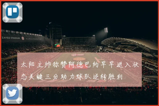 太阳主帅称赞阿德巴约早早进入状态关键三分助力球队逆转胜利